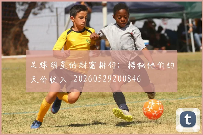 足球明星的财富排行：揭秘他们的天价收入_20260529200846