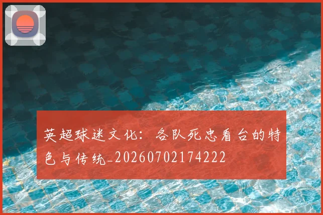 英超球迷文化:各队死忠看台的特色与传统_20260702174222