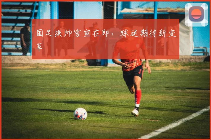 国足换帅官宣在即，球迷期待新变革