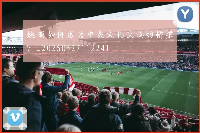 姚明如何成为中美文化交流的桥梁？_20260527112241