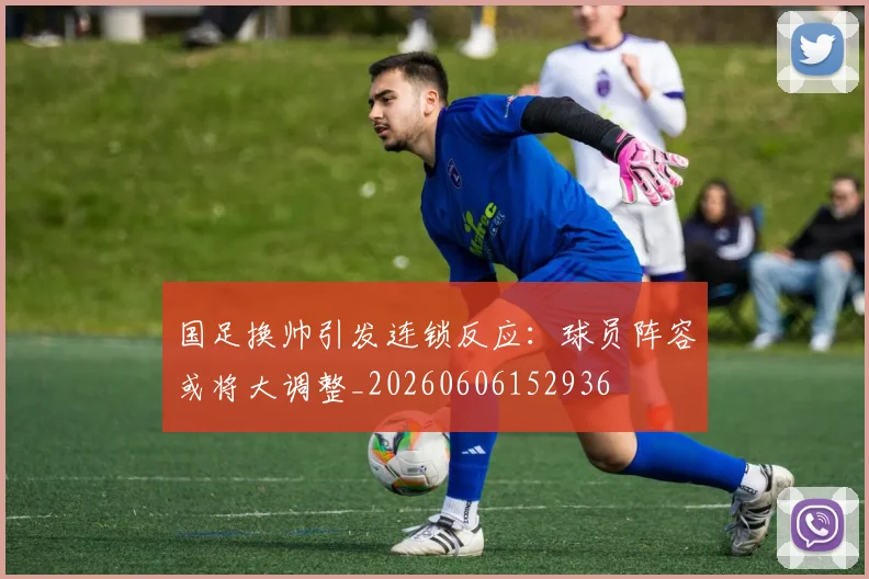 国足换帅引发连锁反应：球员阵容或将大调整_20260606152936